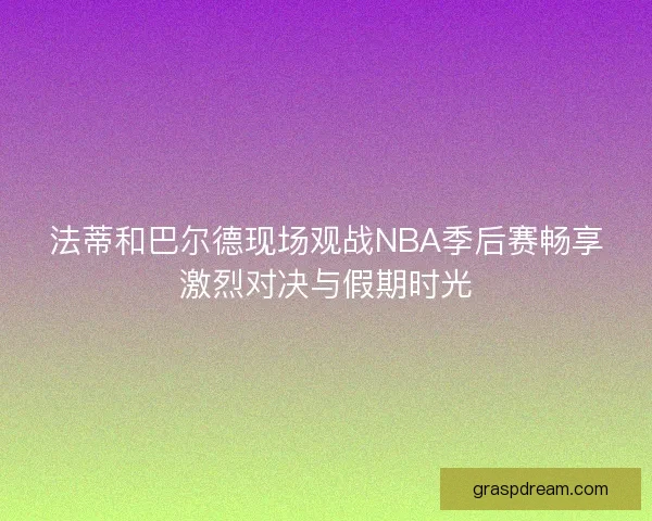 法蒂和巴尔德现场观战NBA季后赛畅享激烈对决与假期时光