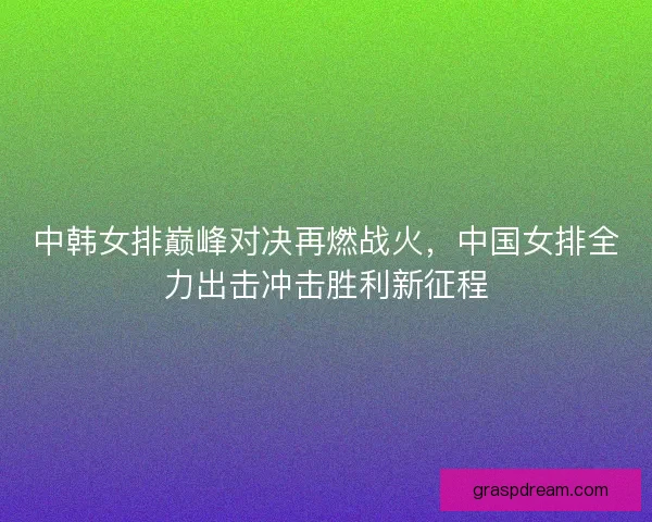 中韩女排巅峰对决再燃战火，中国女排全力出击冲击胜利新征程