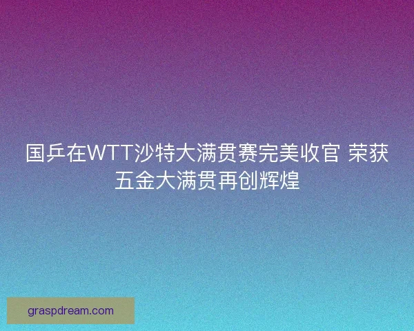 国乒在WTT沙特大满贯赛完美收官 荣获五金大满贯再创辉煌