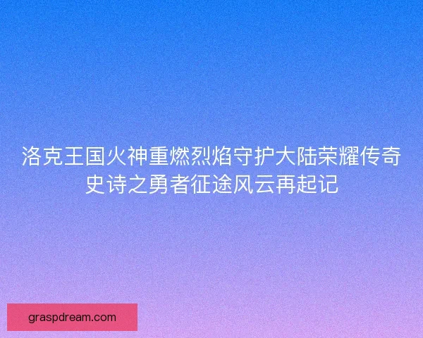 洛克王国火神重燃烈焰守护大陆荣耀传奇史诗之勇者征途风云再起记 洛克王国火神重燃烈焰守护大陆荣耀传奇史诗之勇者征途风云再起记