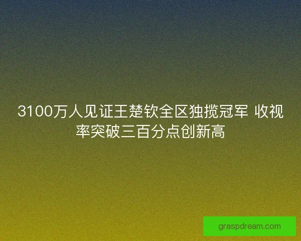 3100万人见证王楚钦全区独揽冠军 收视率突破三百分点创新高 3100万人见证王楚钦全区独揽冠军 收视率突破三百分点创新高
