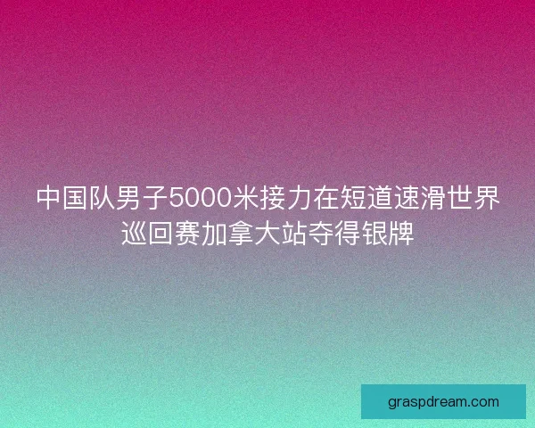 中国队男子5000米接力在短道速滑世界巡回赛加拿大站夺得银牌