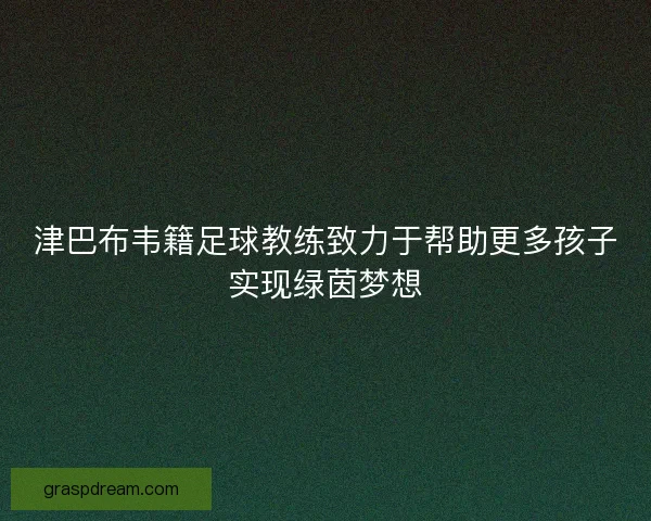 津巴布韦籍足球教练致力于帮助更多孩子实现绿茵梦想