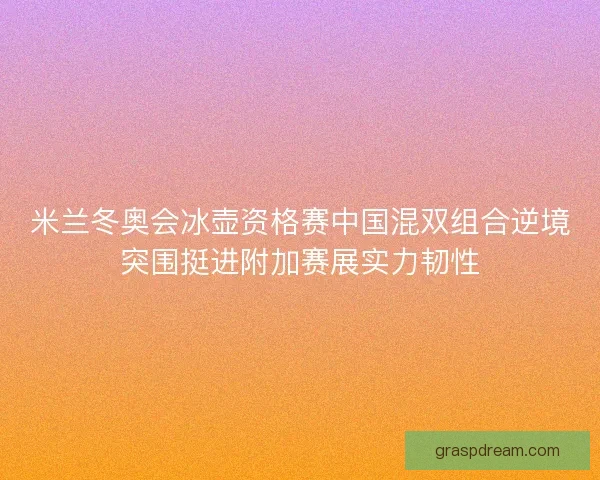 米兰冬奥会冰壶资格赛中国混双组合逆境突围挺进附加赛展实力韧性