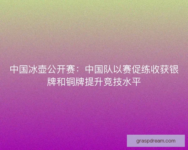 中国冰壶公开赛:中国队以赛促练收获银牌和铜牌提升竞技水平 中国冰壶公开赛:中国队以赛促练收获银牌和铜牌提升竞技水平