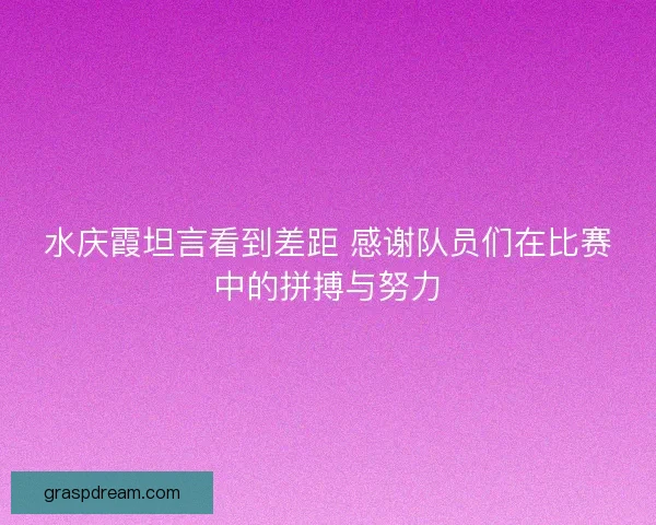 水庆霞坦言看到差距 感谢队员们在比赛中的拼搏与努力