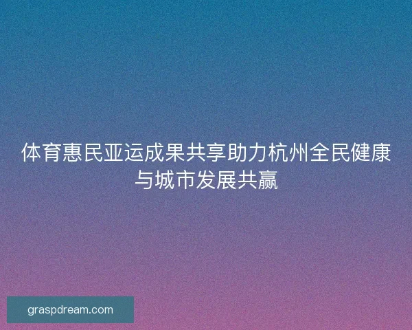 体育惠民亚运成果共享助力杭州全民健康与城市发展共赢