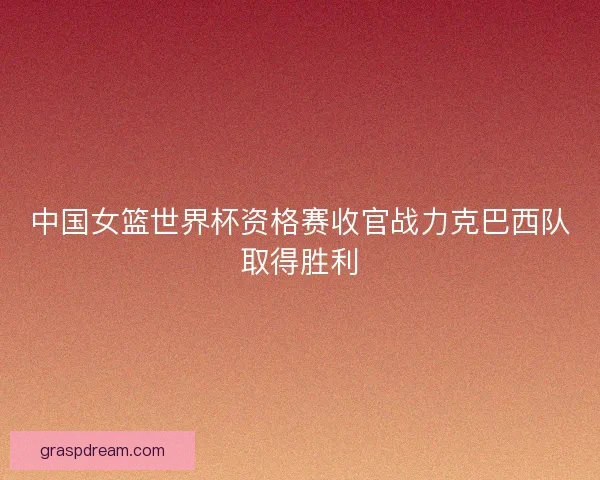中国女篮世界杯资格赛收官战力克巴西队取得胜利