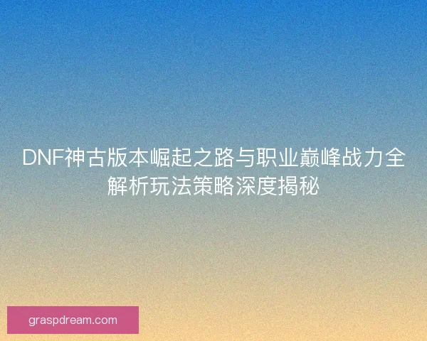 DNF神古版本崛起之路与职业巅峰战力全解析玩法策略深度揭秘