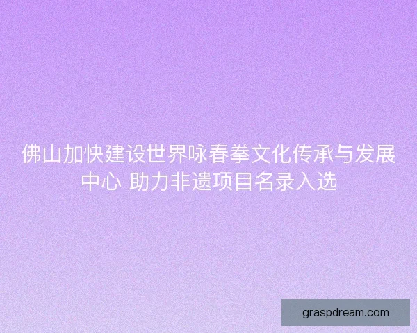 佛山加快建设世界咏春拳文化传承与发展中心 助力非遗项目名录入选