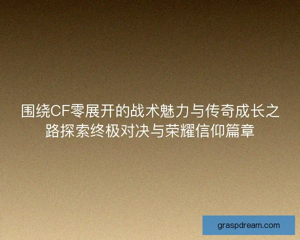 围绕CF零展开的战术魅力与传奇成长之路探索终极对决与荣耀信仰篇章