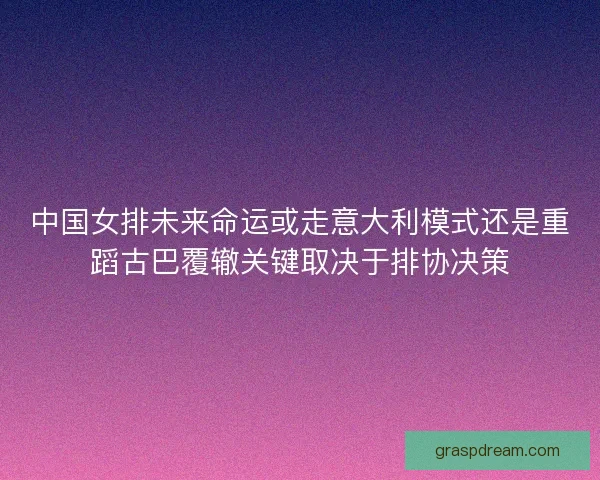中国女排未来命运或走意大利模式还是重蹈古巴覆辙关键取决于排协决策