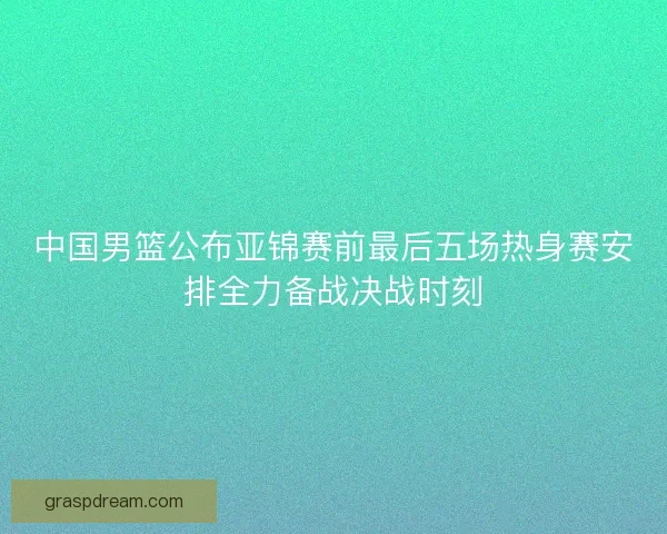 中国男篮公布亚锦赛前最后五场热身赛安排全力备战决战时刻